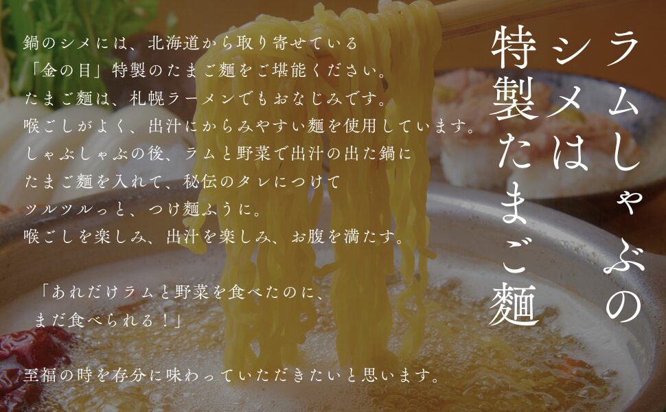 鍋のシメには、北海道から取り寄せている「金の目」特製のたまご麵をご堪能ください。たまご麵は、札幌ラーメンでもおなじみです。喉ごしがよく、出汁にからみやすい麵を使用しています。しゃぶしゃぶの後、ラムと野菜で出汁の出た鍋にたまご麵を入れて、秘伝のタレにつけてツルツルっと、つけ麵ふうに。喉ごしを楽しみ、出汁を楽しみ、お腹を満たす。 「あれだけラムと野菜を食べたのに、 まだ食べられる！」至福の時を存分に味わっていただきたいと思います。