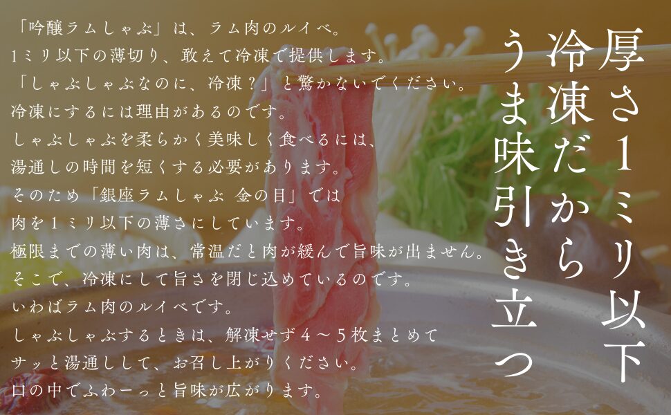 「吟醸ラムしゃぶ」は、ラム肉のルイベ。1ミリ以下の薄切り、敢えて冷凍で提供します。「しゃぶしゃぶなのに、冷凍？」と驚かないでください。冷凍にするには理由があるのです。しゃぶしゃぶを柔らかく美味しく食べるには、湯通しの時間を短くする必要があります。そのため「銀座ラムしゃぶ 金の目」では肉を１ミリ以下の薄さにしています。極限までの薄い肉は、常温だと肉が緩んで旨味が出ません。そこで、冷凍にして旨さを閉じ込めているのです。いわばラム肉のルイベです。しゃぶしゃぶするときは、解凍せず４〜５枚まとめてサッと湯通しして、お召し上がりください。口の中でふわーっと旨味が広がります。
